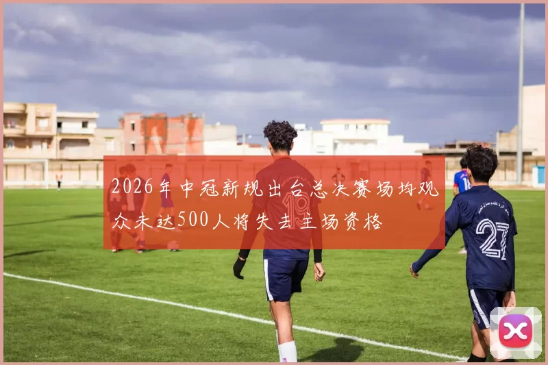 2026年中冠新规出台总决赛场均观众未达500人将失去主场资格
